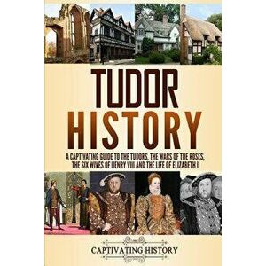 Tudor History: A Captivating Guide to the Tudors, the Wars of the Roses, the Six Wives of Henry VIII and the Life of Elizabeth I, Paperback - Captivat imagine