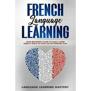 French Language Learning: Your Beginner's Guide to Easily Learn French While in Your Car or Working Out!, Paperback - Language Learning Mastery imagine