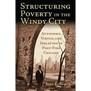 Structuring Poverty in the Windy City: Autonomy, Virtue, and Isolation in Post-Fire Chicago, Paperback - Joel E. Black imagine