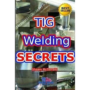 Tig Welding Secrets: An In-Depth Look At Making Aesthetically Pleasing TIG Welds, Paperback - Shawn J. McDonald imagine