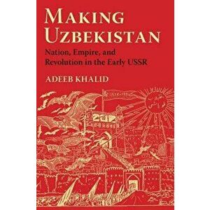 Making Uzbekistan: Nation, Empire, and Revolution in the Early USSR, Paperback - Adeeb Khalid imagine