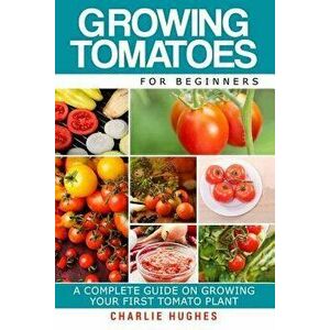 Growing Tomatoes for Beginners: A Complete Guide on Growing Your First Tomato Plant, Paperback - Charlie Hughes imagine
