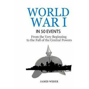 World War 1: World War I in 50 Events: From the Very Beginning to the Fall of the Central Powers (War Books, World War 1 Books, War - James Weber imagine