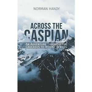 Across the Caspian: An Adventure Through the Caucasus to Mount Elbrus - Norman Handy imagine