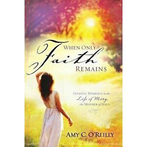 When Only Faith Remains: Finding Yourself in the Life of Mary, the Mother of Jesus, Paperback - Amy C. O'Reilly imagine