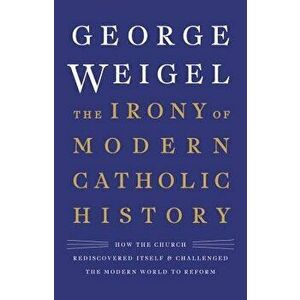 The Irony of Modern Catholic History: How the Church Rediscovered Itself and Challenged the Modern World to Reform, Hardcover - George Weigel imagine