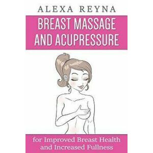 Breast Massage and Acupressure: For Improved Breast Health and Increased Fullness, Paperback - Alexa Reyna imagine