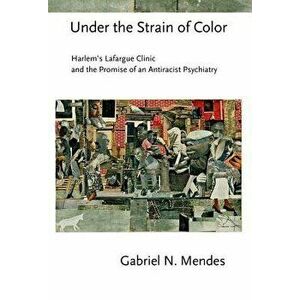 Under the Strain of Color: Harlem's Lafargue Clinic and the Promise of an Antiracist Psychiatry, Hardcover - Gabriel N. Mendes imagine
