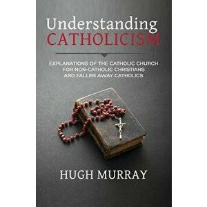 Understanding Catholicism: Explanations of the Catholic Church for Non-Catholic Christians and Fallen Away Catholics, Paperback - Hugh Murray imagine