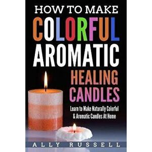 How to Make Colorful Aromatic Healing Candles: Learn to Make Naturally Colorful & Aromatic Candles at Home, Paperback - Ally Russell imagine