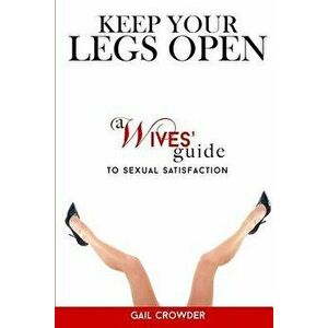 Keep Your Legs Open a Wives' Guide to Sexual Satisfaction - Gail Crowder imagine