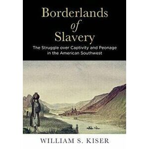Borderlands of Slavery: The Struggle Over Captivity and Peonage in the American Southwest, Hardcover - William S. Kiser imagine