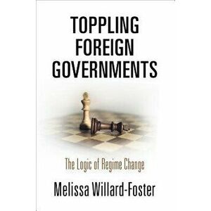 Toppling Foreign Governments: The Logic of Regime Change, Hardcover - Melissa Willard-Foster imagine