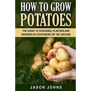 How to Grow Potatoes: The Guide to Choosing, Planting and Growing in Containers or the Ground, Paperback - Jason Johns imagine