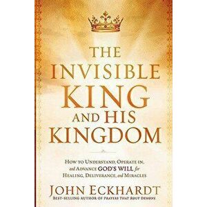 The Invisible King and His Kingdom: How to Understand, Operate In, and Advance God's Will for Healing, Deliverance, and Miracles, Paperback - John Eck imagine