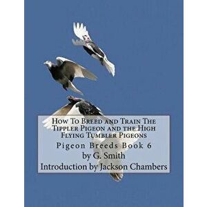 How to Breed and Train the Tippler Pigeon and the High Flying Tumbler Pigeons: Pigeon Breeds Book 6, Paperback - G. Smith imagine