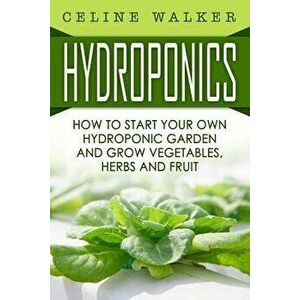 Hydroponics: How to Start Your Own Hydroponic Garden and Grow Vegetables, Herbs and Fruit, Paperback - Celine Walker imagine