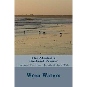 The Alcoholic Husband Primer: Survival Tips for the Alcoholic's Wife, Paperback - Wren Waters imagine