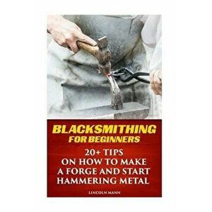 Blacksmithing for Beginners: 20+ Tips on How to Make a Forge and Start Hammering Metal, Paperback - Lincoln Mann imagine