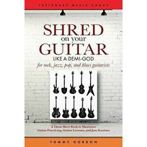 Shred on Your Guitar Like a Demi-God: A Cheat Sheet Book to Maximize Guitar Practicing, Guitar Lessons, and Jam Sessions for Rock, Jazz, Pop, and Blue imagine