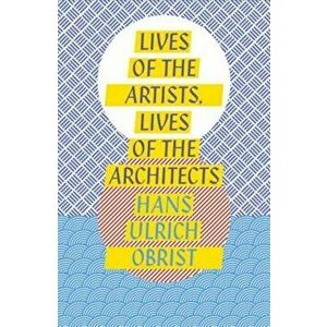 Lives of the Artists, Lives of the Architects, Paperback - Hans Ulrich Obrist imagine