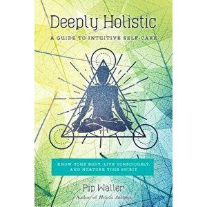 Deeply Holistic: A Guide to Intuitive Self-Care--Know Your Body, Live Consciously, and Nurture Your Spirit, Paperback - Pip Waller imagine