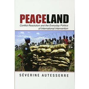 Peaceland: Conflict Resolution and the Everyday Politics of International Intervention, Paperback - Severine Autesserre imagine