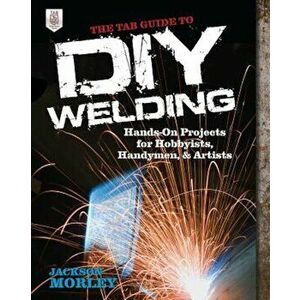 The Tab Guide to DIY Welding: Hands-On Projects for Hobbyists, Handymen, and Artists, Paperback - Jackson Morley imagine