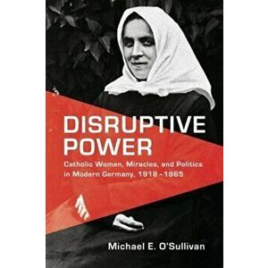Disruptive Power. Catholic Women, Miracles, and Politics in Modern Germany, 1918-1965, Hardback - Michael O'Sullivan imagine