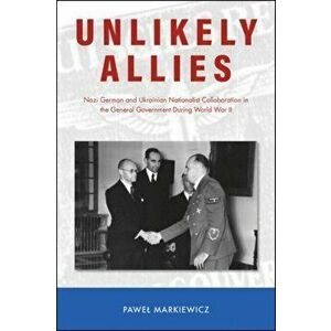 Unlikely Allies. Nazi German and Ukrainian Nationalist Collaboration in the General Government During World War II, Paperback - Pawel Markiewicz imagine