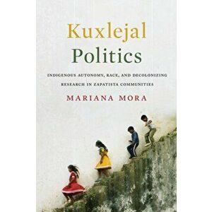 Kuxlejal Politics. Indigenous Autonomy, Race, and Decolonizing Research in Zapatista Communities, Hardback - Mariana Mora imagine