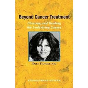 Beyond Cancer Treatment - Clearing and Healing the Underlying Causes: A Personal Memoir and Guide, Paperback - Dale Figtree Ph. D. imagine