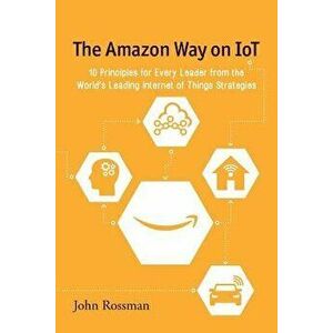 The Amazon Way on IoT: 10 Principles for Every Leader from the World's Leading Internet of Things Strategies, Paperback - John Rossman imagine