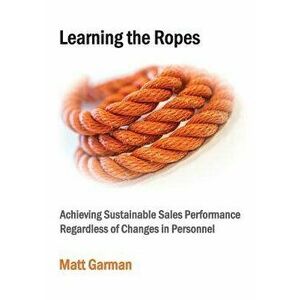 Learning the Ropes: Achieving Sustainable Sales Performance Regardless of Changes in Personnel, Paperback - Matt Garman imagine