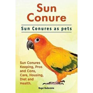 Sun Conure. Sun Conures as Pets. Sun Conures Keeping, Pros and Cons, Care, Housing, Diet and Health., Paperback - Roger Rodendale imagine