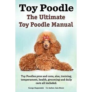 Toy Poodles. the Ultimate Toy Poodle Manual. Toy Poodles Pros and Cons, Size, Training, Temperament, Health, Grooming, Daily Care All Included., Paper imagine
