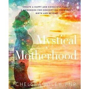Mystical Motherhood: Create a Happy and Conscious Family: : A Guidebook for Conception, Pregnancy, Birth and Beyond, Paperback - Chelsea Ann Wiley imagine