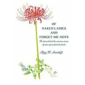 Of Naked Ladies and Forget-Me-Nots: The Stories Behind the Common Names of Some of Our Favorite Plants, Paperback - Allan M. Armitage imagine