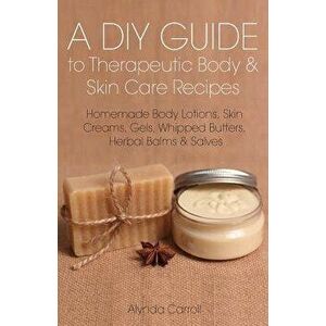A DIY Guide to Therapeutic Body and Skin Care Recipes: Homemade Body Lotions, Skin Creams, Whipped Butters, and Herbal Balms and Salves, Paperback - A imagine