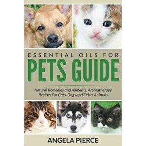 Essential Oils for Pets Guide: Natural Remedies and Ailments, Aromatherapy Recipes for Cats, Dogs and Other Animals, Paperback - Angela Pierce imagine