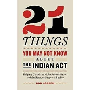 21 Things You May Not Know about the Indian ACT: Helping Canadians Make Reconciliation with Indigenous Peoples a Reality, Paperback - Bob Joseph imagine