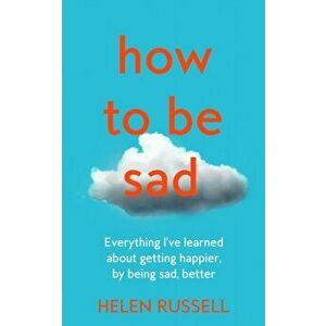 How to be Sad. Everything I'Ve Learned About Getting Happier, by Being Sad, Better, Hardback - Helen Russell imagine