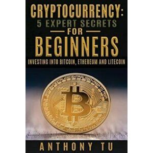 Cryptocurrency: 5 Expert Secrets for Beginners: Investing Into Bitcoin, Ethereum, Paperback - Anthony Tu imagine