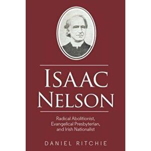 Isaac Nelson. Radical Abolitionist, Evangelical Presbyterian, and Irish Nationalist, Paperback - Daniel Ritchie imagine