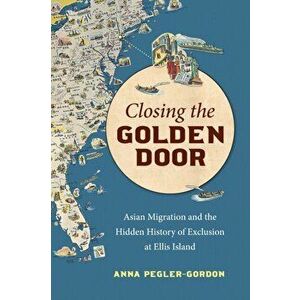 Closing the Golden Door. Asian Migration and the Hidden History of Exclusion at Ellis Island, Paperback - Anna Pegler-Gordon imagine