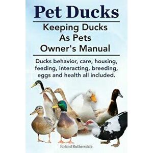 Pet Ducks. Keeping Ducks as Pets Owner's Manual. Ducks Behavior, Care, Housing, Feeding, Interacting, Breeding, Eggs and Health All Included., Paperba imagine