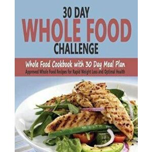 30 Day Whole Food Challenge: Whole Food Cookbook with 30 Day Meal Plan; Approved Whole Food Recipes for Rapid Weight Loss and Optimal Health, Paperbac imagine
