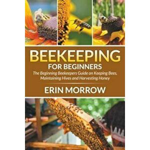 Beekeeping for Beginners: The Beginning Beekeepers Guide on Keeping Bees, Maintaining Hives and Harvesting Honey, Paperback - Erin Morrow imagine