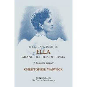 The Life and Death of Ella Grand Duchess of Russia: A Romanov Tragedy, Paperback - Christopher Warwick imagine