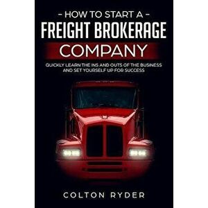 How to Start a Freight Brokerage Company: Quickly Learn the Ins and Outs of the Business and Set Yourself Up for Success, Paperback - Colton Ryder imagine